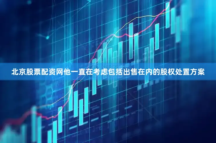 北京股票配资网他一直在考虑包括出售在内的股权处置方案